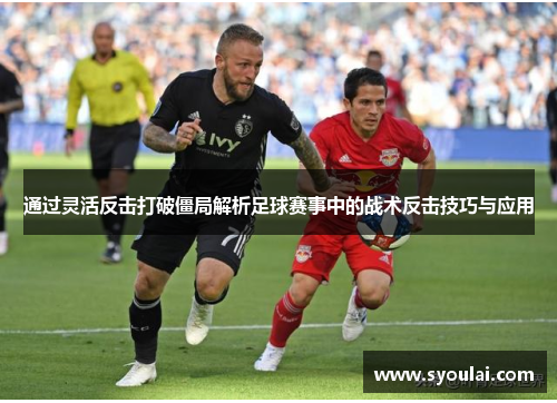 通过灵活反击打破僵局解析足球赛事中的战术反击技巧与应用