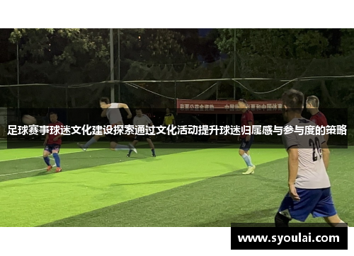足球赛事球迷文化建设探索通过文化活动提升球迷归属感与参与度的策略
